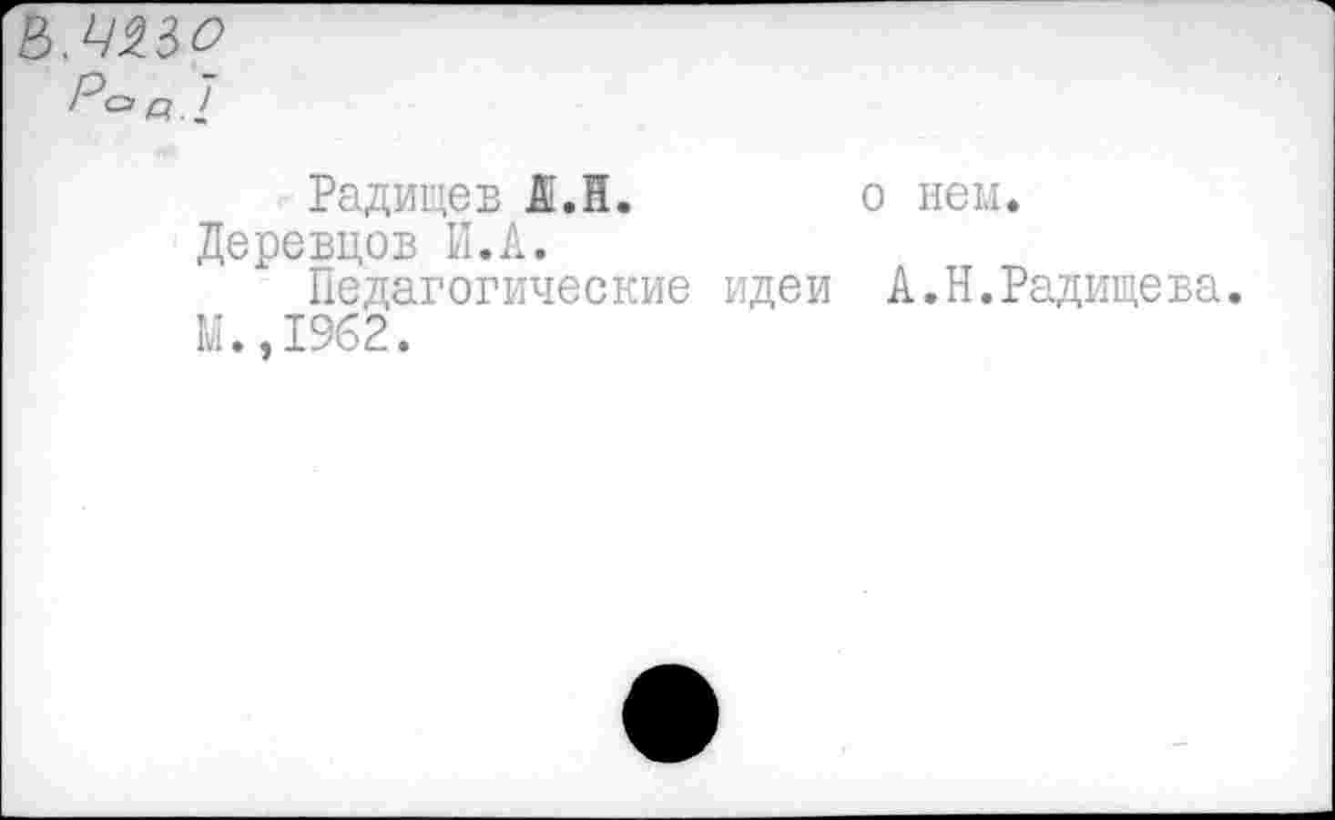 ﻿Ь.ЧЦО
Р°в.1
Радищев А.Н. о нем.
Деревцов И.Л.
Педагогические идеи А.Н.Радищева.
М.,1962.